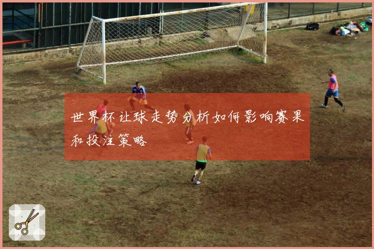 世界杯让球走势分析如何影响赛果和投注策略