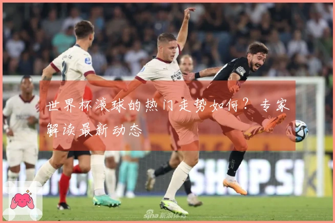 世界杯滚球的热门走势如何？专家解读最新动态