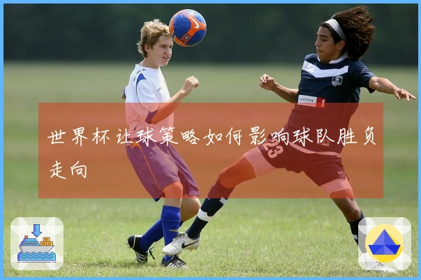 世界杯让球策略如何影响球队胜负走向