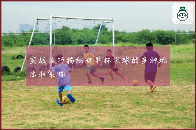 实战技巧揭秘世界杯买球的多种玩法和策略