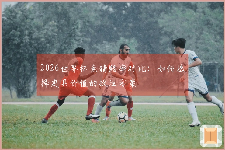 2026世界杯竞猜赔率对比：如何选择更具价值的投注方案