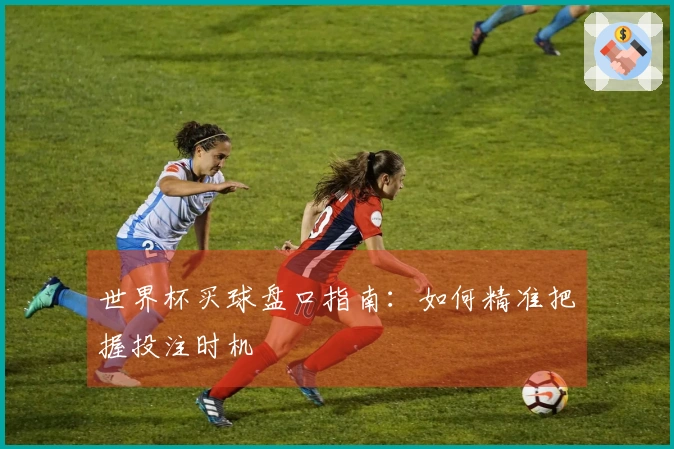 世界杯买球盘口指南：如何精准把握投注时机