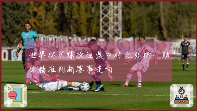 世界杯买球投注盘口对比分析，助你精准判断赛事走向